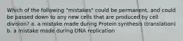 Which of the following "mistakes" could be permanent, and could be passed down to any new cells that are produced by cell division? a. a mistake made during Protein synthesis (translation) b. a mistake made during DNA replication