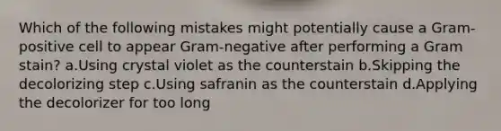 Which of the following mistakes might potentially cause a Gram-positive cell to appear Gram-negative after performing a Gram stain? a.Using crystal violet as the counterstain b.Skipping the decolorizing step c.Using safranin as the counterstain d.Applying the decolorizer for too long