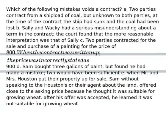 Which of the following mistakes voids a contract? a. Two parties contract from a shipload of coal, but unknown to both parties, at the time of the contract the ship had sunk and the coal had been lost b. Sally and Wacky had a serious misunderstanding about a term in the contract; the court found that the more reasonable interpretation was that of Sally c. Two parties contracted for the sale and purchase of a painting for the price of 800. When the contract was written up; the price was incorrectly stated as900 d. Sam bought three gallons of paint, but found he had made a mistake; two would have been sufficient e. when Mr. and Mrs. Houston put their property up for sale, Sam without speaking to the Houston's or their agent about the land, offered close to the asking price because he thought it was suitable for growing wheat. after his offer was accepted, he learned it was not suitable for growing wheat