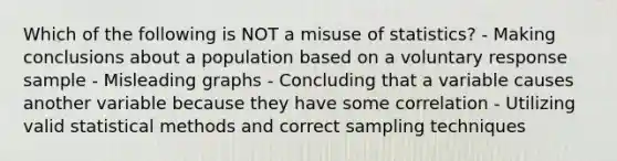 Which of the following is NOT a misuse of​ statistics? - Making conclusions about a population based on a voluntary response sample - Misleading graphs - Concluding that a variable causes another variable because they have some correlation - Utilizing valid statistical methods and correct sampling techniques