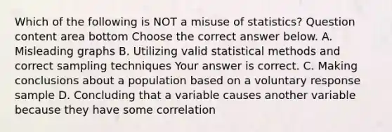 Which of the following is NOT a misuse of​ statistics? Question content area bottom Choose the correct answer below. A. Misleading graphs B. Utilizing valid statistical methods and correct sampling techniques Your answer is correct. C. Making conclusions about a population based on a voluntary response sample D. Concluding that a variable causes another variable because they have some correlation