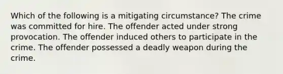 Which of the following is a mitigating circumstance? The crime was committed for hire. The offender acted under strong provocation. The offender induced others to participate in the crime. The offender possessed a deadly weapon during the crime.