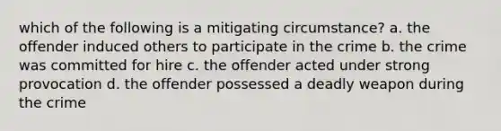 which of the following is a mitigating circumstance? a. the offender induced others to participate in the crime b. the crime was committed for hire c. the offender acted under strong provocation d. the offender possessed a deadly weapon during the crime