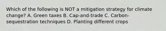 Which of the following is NOT a mitigation strategy for climate change? A. Green taxes B. Cap-and-trade C. Carbon-sequestration techniques D. Planting different crops