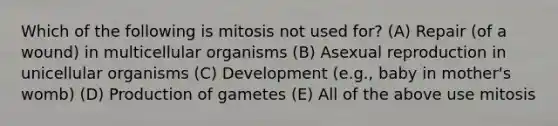 Which of the following is mitosis not used for? (A) Repair (of a wound) in multicellular organisms (B) Asexual reproduction in unicellular organisms (C) Development (e.g., baby in mother's womb) (D) Production of gametes (E) All of the above use mitosis