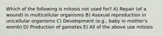 Which of the following is mitosis not used for? A) Repair (of a wound) in multicellular organisms B) Asexual reproduction in unicellular organisms C) Development (e.g., baby in mother's womb) D) Production of gametes E) All of the above use mitosis