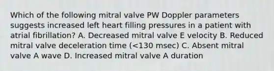 Which of the following mitral valve PW Doppler parameters suggests increased left heart filling pressures in a patient with atrial fibrillation? A. Decreased mitral valve E velocity B. Reduced mitral valve deceleration time (<130 msec) C. Absent mitral valve A wave D. Increased mitral valve A duration