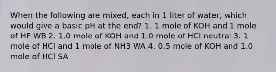 When the following are mixed, each in 1 liter of water, which would give a basic pH at the end? 1. 1 mole of KOH and 1 mole of HF WB 2. 1.0 mole of KOH and 1.0 mole of HCl neutral 3. 1 mole of HCl and 1 mole of NH3 WA 4. 0.5 mole of KOH and 1.0 mole of HCl SA