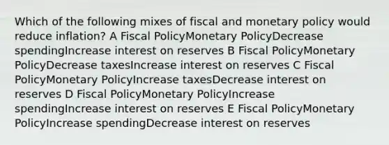 Which of the following mixes of fiscal and monetary policy would reduce inflation? A Fiscal PolicyMonetary PolicyDecrease spendingIncrease interest on reserves B Fiscal PolicyMonetary PolicyDecrease taxesIncrease interest on reserves C Fiscal PolicyMonetary PolicyIncrease taxesDecrease interest on reserves D Fiscal PolicyMonetary PolicyIncrease spendingIncrease interest on reserves E Fiscal PolicyMonetary PolicyIncrease spendingDecrease interest on reserves