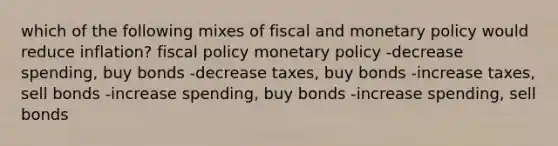 which of the following mixes of fiscal and monetary policy would reduce inflation? fiscal policy monetary policy -decrease spending, buy bonds -decrease taxes, buy bonds -increase taxes, sell bonds -increase spending, buy bonds -increase spending, sell bonds