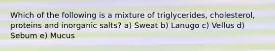 Which of the following is a mixture of triglycerides, cholesterol, proteins and inorganic salts? a) Sweat b) Lanugo c) Vellus d) Sebum e) Mucus