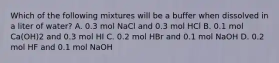 Which of the following mixtures will be a buffer when dissolved in a liter of water? A. 0.3 mol NaCl and 0.3 mol HCl B. 0.1 mol Ca(OH)2 and 0.3 mol HI C. 0.2 mol HBr and 0.1 mol NaOH D. 0.2 mol HF and 0.1 mol NaOH