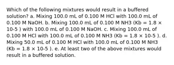 Which of the following mixtures would result in a buffered solution? a. Mixing 100.0 mL of 0.100 M HCl with 100.0 mL of 0.100 M NaOH. b. Mixing 100.0 mL of 0.100 M NH3 (Kb = 1.8 × 10-5 ) with 100.0 mL of 0.100 M NaOH. c. Mixing 100.0 mL of 0.100 M HCl with 100.0 mL of 0.100 M NH3 (Kb = 1.8 × 10-5 ). d. Mixing 50.0 mL of 0.100 M HCl with 100.0 mL of 0.100 M NH3 (Kb = 1.8 × 10-5 ). e. At least two of the above mixtures would result in a buffered solution.