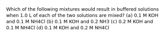 Which of the following mixtures would result in buffered solutions when 1.0 L of each of the two solutions are mixed? (a) 0.1 M KOH and 0.1 M NH4Cl (b) 0.1 M KOH and 0.2 NH3 (c) 0.2 M KOH and 0.1 M NH4Cl (d) 0.1 M KOH and 0.2 M NH4Cl