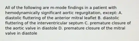 All of the following are m-mode findings in a patient with hemodynamically significant aortic regurgitation, except: A. diastolic fluttering of the anterior mitral leaflet B. diastolic fluttering of the interventricular septum C. premature closure of the aortic valve in diastole D. premature closure of the mitral valve in diastole