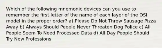 Which of the following mnemonic devices can you use to remember the first letter of the name of each layer of the OSI model in the proper order? a) Please Do Not Throw Sausage Pizza Away b) Always Should People Never Threaten Dog Police c) All People Seem To Need Processed Data d) All Day People Should Try New Professions