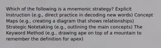 Which of the following is a mnemonic strategy? Explicit Instruction (e.g., direct practice in decoding new words) Concept Maps (e.g., creating a diagram that shows relationships) Strategic Notetaking (e.g., outlining the main concepts) The Keyword Method (e.g., drawing ape on top of a mountain to remember the definition for apex)