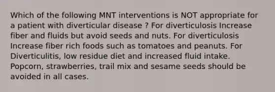 Which of the following MNT interventions is NOT appropriate for a patient with diverticular disease ? For diverticulosis Increase fiber and fluids but avoid seeds and nuts. For diverticulosis Increase fiber rich foods such as tomatoes and peanuts. For Diverticulitis, low residue diet and increased fluid intake. Popcorn, strawberries, trail mix and sesame seeds should be avoided in all cases.