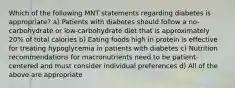 Which of the following MNT statements regarding diabetes is appropriate? a) Patients with diabetes should follow a no-carbohydrate or low-carbohydrate diet that is approximately 20% of total calories b) Eating foods high in protein is effective for treating hypoglycemia in patients with diabetes c) Nutrition recommendations for macronutrients need to be patient-centered and must consider individual preferences d) All of the above are appropriate