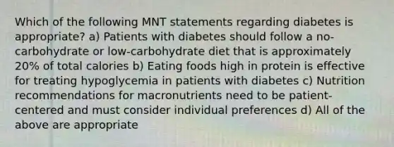 Which of the following MNT statements regarding diabetes is appropriate? a) Patients with diabetes should follow a no-carbohydrate or low-carbohydrate diet that is approximately 20% of total calories b) Eating foods high in protein is effective for treating hypoglycemia in patients with diabetes c) Nutrition recommendations for macronutrients need to be patient-centered and must consider individual preferences d) All of the above are appropriate