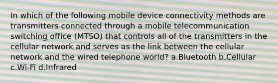 In which of the following mobile device connectivity methods are transmitters connected through a mobile telecommunication switching office (MTSO) that controls all of the transmitters in the cellular network and serves as the link between the cellular network and the wired telephone world? a.Bluetooth b.Cellular c.Wi-Fi d.Infrared