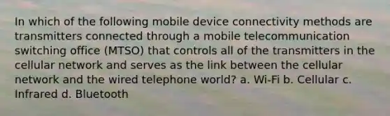 In which of the following mobile device connectivity methods are transmitters connected through a mobile telecommunication switching office (MTSO) that controls all of the transmitters in the cellular network and serves as the link between the cellular network and the wired telephone world? a. Wi-Fi b. Cellular c. Infrared d. Bluetooth