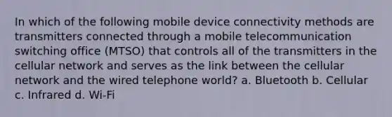 In which of the following mobile device connectivity methods are transmitters connected through a mobile telecommunication switching office (MTSO) that controls all of the transmitters in the cellular network and serves as the link between the cellular network and the wired telephone world? a. Bluetooth b. Cellular c. Infrared d. Wi-Fi