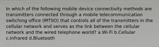 In which of the following mobile device connectivity methods are transmitters connected through a mobile telecommunication switching office (MTSO) that controls all of the transmitters in the cellular network and serves as the link between the cellular network and the wired telephone world? a.Wi-Fi b.Cellular c.Infrared d.Bluetooth