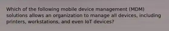 Which of the following mobile device management (MDM) solutions allows an organization to manage all devices, including printers, workstations, and even IoT devices?