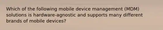 Which of the following mobile device management (MDM) solutions is hardware-agnostic and supports many different brands of mobile devices?