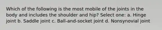 Which of the following is the most mobile of the joints in the body and includes the shoulder and hip? Select one: a. Hinge joint b. Saddle joint c. Ball-and-socket joint d. Nonsynovial joint