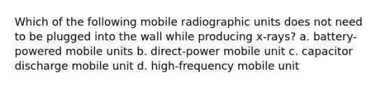 Which of the following mobile radiographic units does not need to be plugged into the wall while producing x-rays? a. battery-powered mobile units b. direct-power mobile unit c. capacitor discharge mobile unit d. high-frequency mobile unit