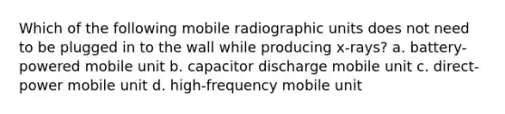 Which of the following mobile radiographic units does not need to be plugged in to the wall while producing x-rays? a. battery-powered mobile unit b. capacitor discharge mobile unit c. direct-power mobile unit d. high-frequency mobile unit