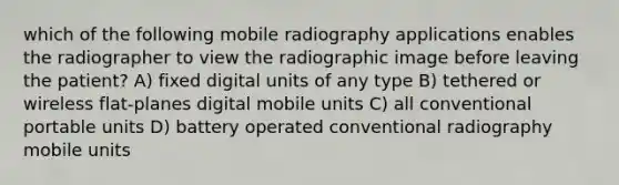 which of the following mobile radiography applications enables the radiographer to view the radiographic image before leaving the patient? A) fixed digital units of any type B) tethered or wireless flat-planes digital mobile units C) all conventional portable units D) battery operated conventional radiography mobile units