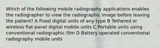 Which of the following mobile radiography applications enables the radiographer to view the radiographic image before leaving the patient? A Fixed digital units of any type B Tethered or wireless flat-panel digital mobile units C Portable units using conventional radiographic film D Battery operated conventional radiography mobile units