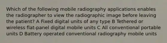 Which of the following mobile radiography applications enables the radiographer to view the radiographic image before leaving the patient? A Fixed digital units of any type B Tethered or wireless flat-panel digital mobile units C All conventional portable units D Battery operated conventional radiography mobile units