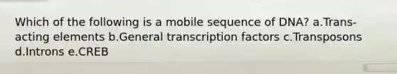 Which of the following is a mobile sequence of DNA? a.Trans-acting elements b.General transcription factors c.Transposons d.Introns e.CREB