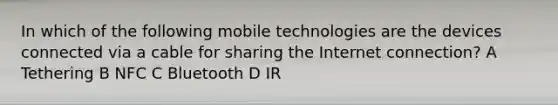 In which of the following mobile technologies are the devices connected via a cable for sharing the Internet connection? A Tethering B NFC C Bluetooth D IR