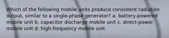 Which of the following mobile units produce consistent radiation output, similar to a single-phase generator? a. battery-powered mobile unit b. capacitor discharge mobile unit c. direct-power mobile unit d. high-frequency mobile unit