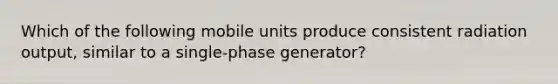 Which of the following mobile units produce consistent radiation output, similar to a single-phase generator?