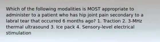 Which of the following modalities is MOST appropriate to administer to a patient who has hip joint pain secondary to a labral tear that occurred 6 months ago? 1. Traction 2. 3-MHz thermal ultrasound 3. Ice pack 4. Sensory-level electrical stimulation