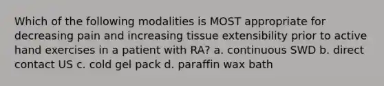 Which of the following modalities is MOST appropriate for decreasing pain and increasing tissue extensibility prior to active hand exercises in a patient with RA? a. continuous SWD b. direct contact US c. cold gel pack d. paraffin wax bath