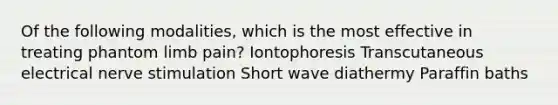 Of the following modalities, which is the most effective in treating phantom limb pain? Iontophoresis Transcutaneous electrical nerve stimulation Short wave diathermy Paraffin baths