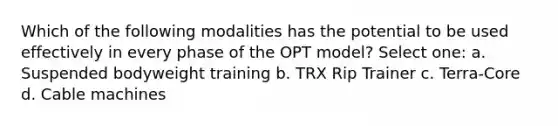 Which of the following modalities has the potential to be used effectively in every phase of the OPT model? Select one: a. Suspended bodyweight training b. TRX Rip Trainer c. Terra-Core d. Cable machines