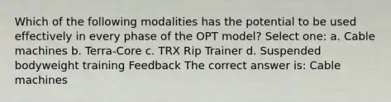 Which of the following modalities has the potential to be used effectively in every phase of the OPT model? Select one: a. Cable machines b. Terra-Core c. TRX Rip Trainer d. Suspended bodyweight training Feedback The correct answer is: Cable machines