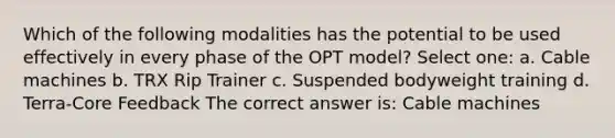 Which of the following modalities has the potential to be used effectively in every phase of the OPT model? Select one: a. Cable machines b. TRX Rip Trainer c. Suspended bodyweight training d. Terra-Core Feedback The correct answer is: Cable machines