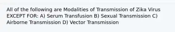 All of the following are Modalities of Transmission of Zika Virus EXCEPT FOR: A) Serum Transfusion B) Sexual Transmission C) Airborne Transmission D) Vector Transmission