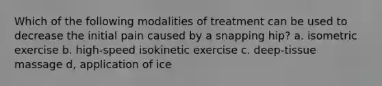 Which of the following modalities of treatment can be used to decrease the initial pain caused by a snapping hip? a. isometric exercise b. high-speed isokinetic exercise c. deep-tissue massage d, application of ice