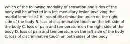 Which of the following modality of sensation and sides of the body will be affected in a left medullary lesion involving the medial lemniscus? A. loss of discriminative touch on the right side of the body B. loss of discriminative touch on the left side of the body C. loss of pain and temperature on the right side of the body D. loss of pain and temperature on the left side of the body E. loss of discriminative touch on both sides of the body