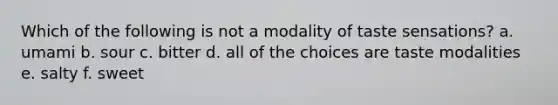 Which of the following is not a modality of taste sensations? a. umami b. sour c. bitter d. all of the choices are taste modalities e. salty f. sweet